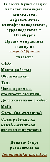 Подпись: На сайте будет создан каталог логопедов, психологов, дефектологов, олигофренопедагогов, сурдопедагогов г. ОренбургаПрошу отправлять заявку на logoped76@mail.ruуказать:ФИО:Место работы:Образование:Тел:Часы приема и стоимость занятия:Дополнительно о себе:Mail:  Фото: (по желанию)Стаж работы, на какой патологии специализируетесь:   Данные будут размещены на logopedihka.narod.ru